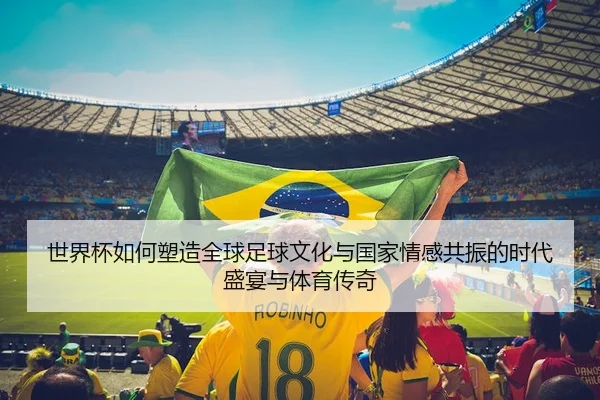 世界杯如何塑造全球足球文化与国家情感共振的时代盛宴与体育传奇