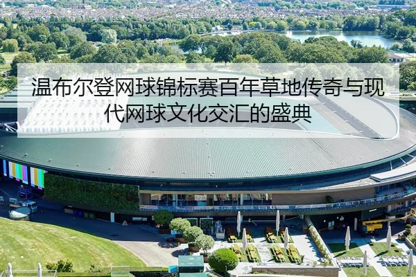 温布尔登网球锦标赛百年草地传奇与现代网球文化交汇的盛典