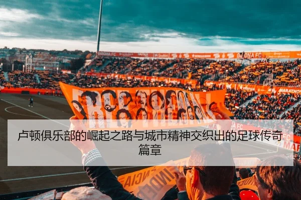 卢顿俱乐部的崛起之路与城市精神交织出的足球传奇篇章