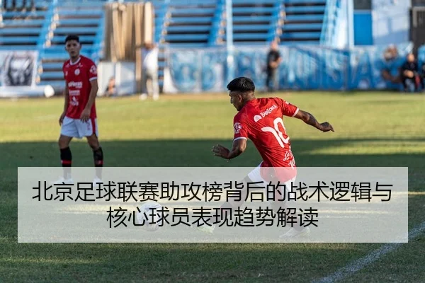 北京足球联赛助攻榜背后的战术逻辑与核心球员表现趋势解读