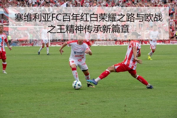 塞维利亚FC百年红白荣耀之路与欧战之王精神传承新篇章
