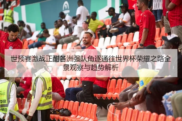 世预赛激战正酣各洲强队角逐通往世界杯荣耀之路全景观察与趋势解析